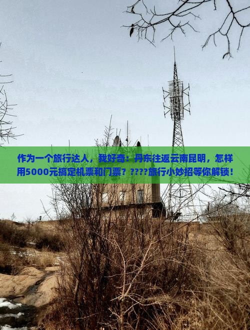 作为一个旅行达人，我好奇：丹东往返云南昆明，怎样用5000元搞定机票和门票？????旅行小妙招等你解锁！