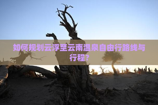 如何规划云浮至云南温泉自由行路线与行程？