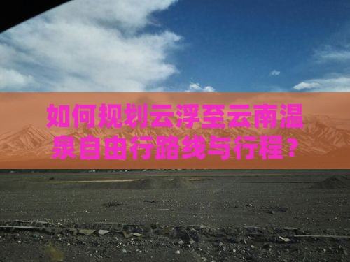 如何规划云浮至云南温泉自由行路线与行程？