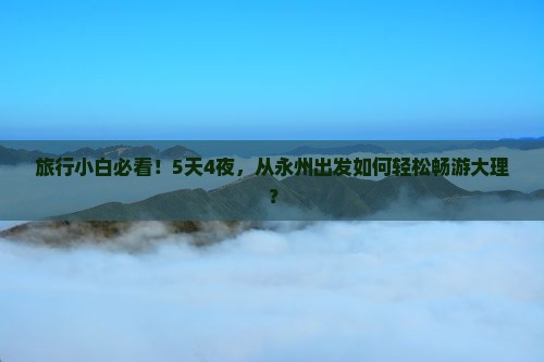 旅行小白必看！5天4夜，从永州出发如何轻松畅游大理？
