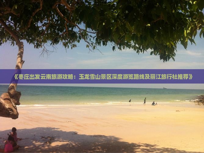 《枣庄出发云南旅游攻略：玉龙雪山景区深度游览路线及丽江旅行社推荐》