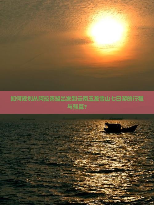 如何规划从阿拉善盟出发到云南玉龙雪山七日游的行程与预算？