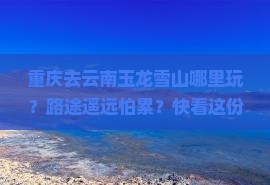 重庆去云南玉龙雪山哪里玩？路途遥远怕累？快看这份懒人攻略
