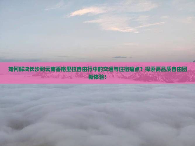 如何解决长沙到云南香格里拉自由行中的交通与住宿痛点？探索高品质自由团新体验！