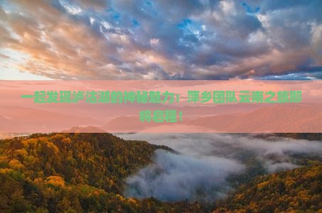 一起发现泸沽湖的神秘魅力：萍乡团队云南之旅即将启程！