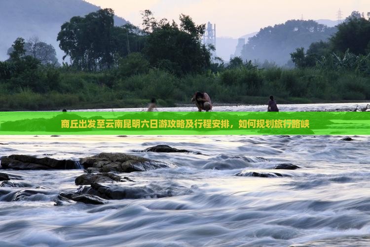 商丘出发至云南昆明六日游攻略及行程安排，如何规划旅行路峡