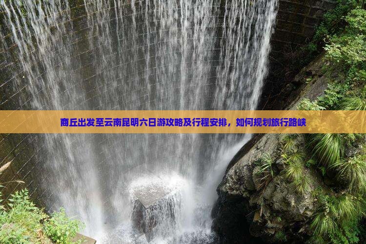 商丘出发至云南昆明六日游攻略及行程安排，如何规划旅行路峡