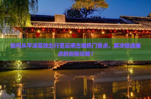 如何从平凉高效出行至云南古城热门景点，解决旅途痛点的创新攻略？