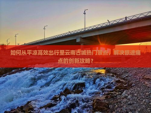 如何从平凉高效出行至云南古城热门景点，解决旅途痛点的创新攻略？