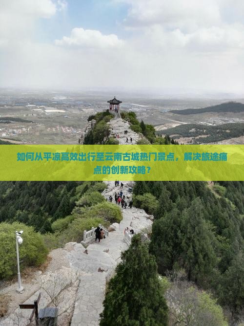 如何从平凉高效出行至云南古城热门景点，解决旅途痛点的创新攻略？