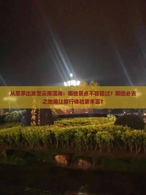 从思茅出发至云南洱海：哪些景点不容错过？哪些必去之地能让旅行体验更丰富？