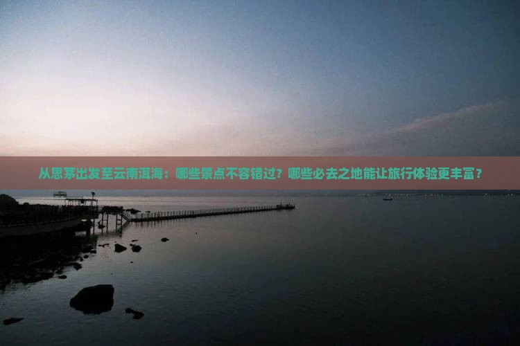 从思茅出发至云南洱海：哪些景点不容错过？哪些必去之地能让旅行体验更丰富？