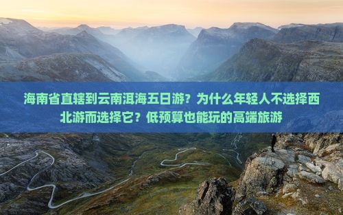 海南省直辖到云南洱海五日游？为什么年轻人不选择西北游而选择它？低预算也能玩的高端旅游