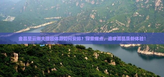 金昌至云南大理团体游如何安排？探索痛点，追求高品质新体验！