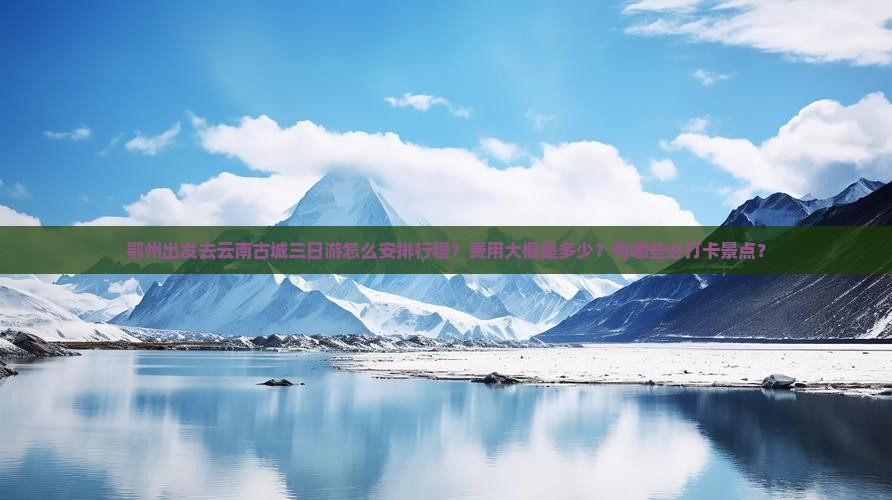 鄂州出发去云南古城三日游怎么安排行程？费用大概是多少？有哪些必打卡景点？
