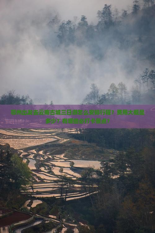 鄂州出发去云南古城三日游怎么安排行程？费用大概是多少？有哪些必打卡景点？