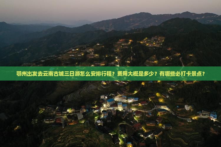 鄂州出发去云南古城三日游怎么安排行程？费用大概是多少？有哪些必打卡景点？