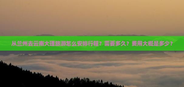 从兰州去云南大理旅游怎么安排行程？需要多久？费用大概是多少？
