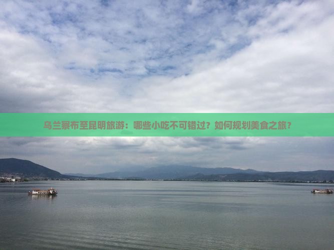 乌兰察布至昆明旅游：哪些小吃不可错过？如何规划美食之旅？
