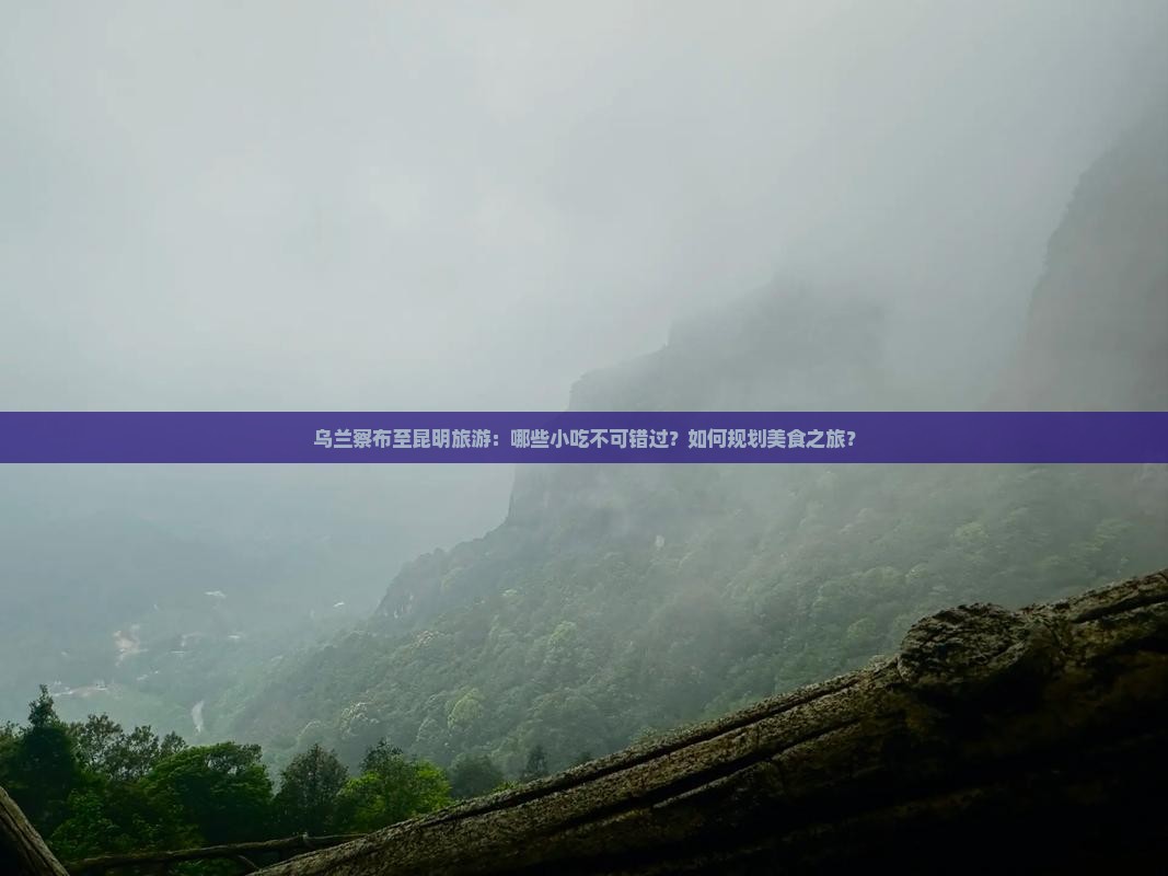 乌兰察布至昆明旅游：哪些小吃不可错过？如何规划美食之旅？