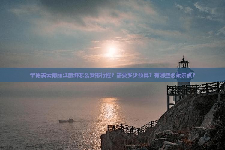 宁德去云南丽江旅游怎么安排行程？需要多少预算？有哪些必玩景点？