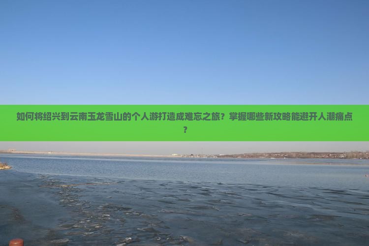 如何将绍兴到云南玉龙雪山的个人游打造成难忘之旅？掌握哪些新攻略能避开人潮痛点？
