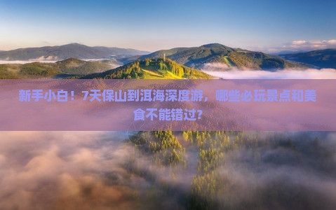 新手小白！7天保山到洱海深度游，哪些必玩景点和美食不能错过？