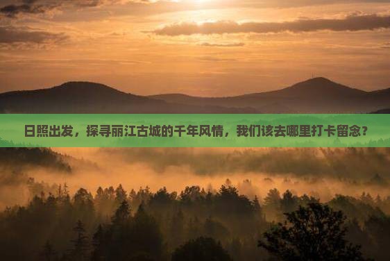 日照出发，探寻丽江古城的千年风情，我们该去哪里打卡留念？