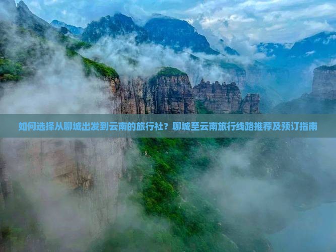 如何选择从聊城出发到云南的旅行社？聊城至云南旅行线路推荐及预订指南