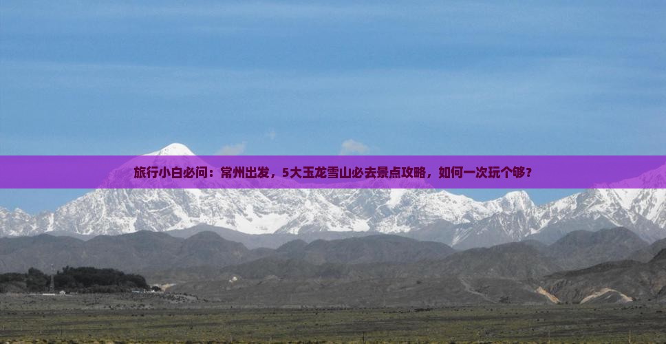 旅行小白必问：常州出发，5大玉龙雪山必去景点攻略，如何一次玩个够？