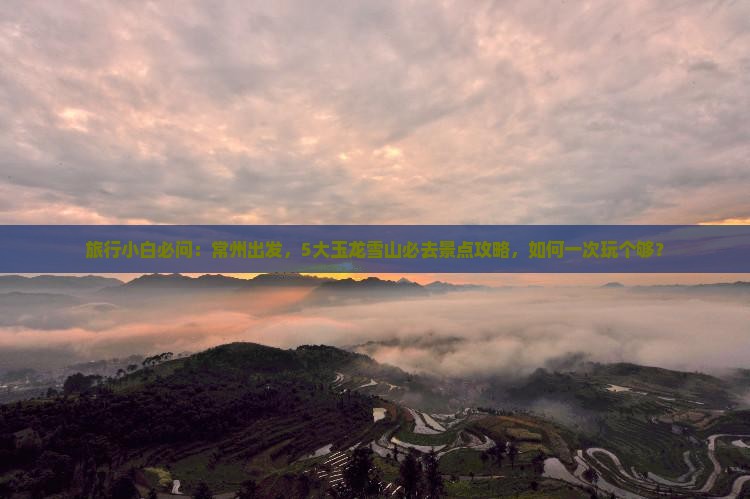 旅行小白必问：常州出发，5大玉龙雪山必去景点攻略，如何一次玩个够？