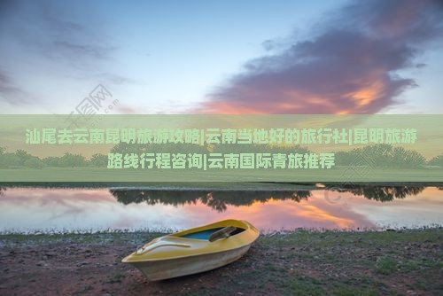 汕尾去云南昆明旅游攻略|云南当地好的旅行社|昆明旅游路线行程咨询|云南国际青旅推荐