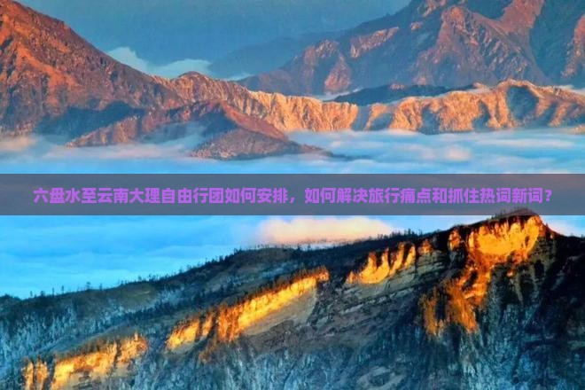 六盘水至云南大理自由行团如何安排，如何解决旅行痛点和抓住热词新词？