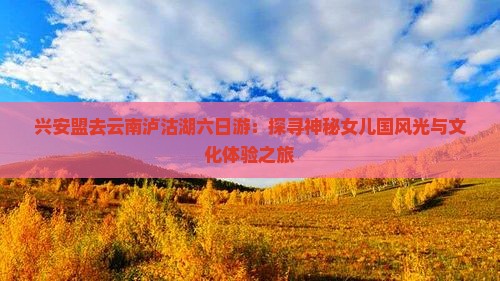 兴安盟去云南泸沽湖六日游：探寻神秘女儿国风光与文化体验之旅
