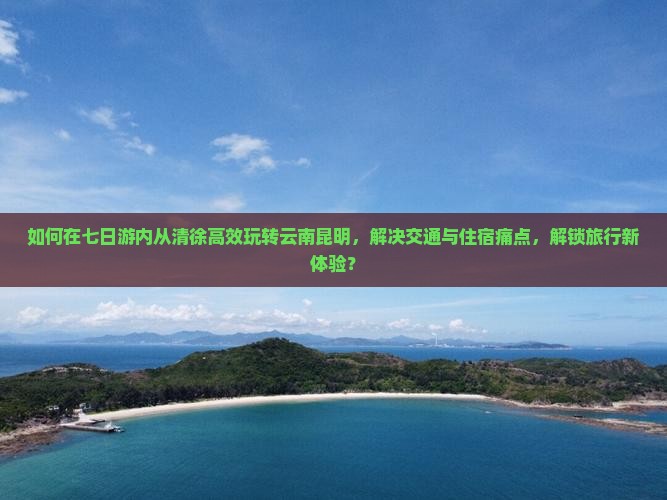如何在七日游内从清徐高效玩转云南昆明，解决交通与住宿痛点，解锁旅行新体验？