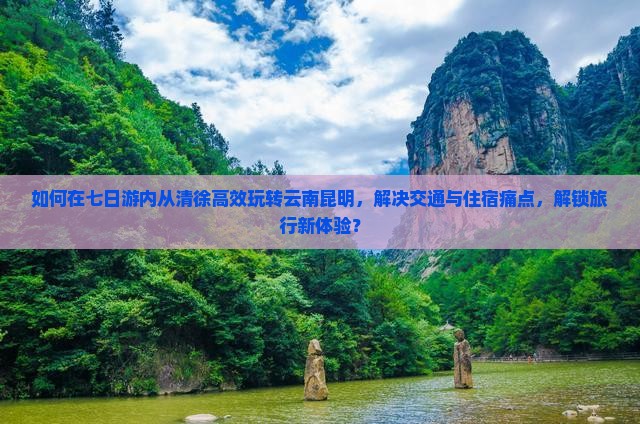 如何在七日游内从清徐高效玩转云南昆明，解决交通与住宿痛点，解锁旅行新体验？