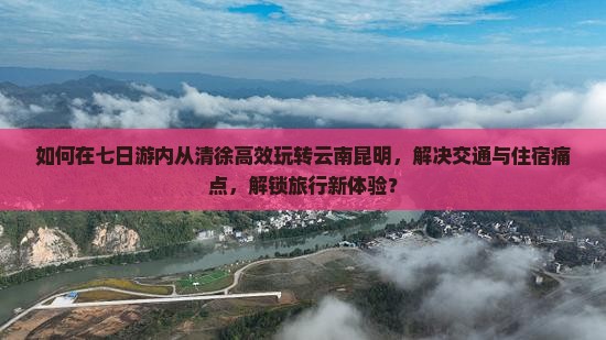 如何在七日游内从清徐高效玩转云南昆明，解决交通与住宿痛点，解锁旅行新体验？