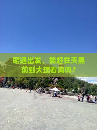 昭通出发，能赶在天黑前到大理看海吗？