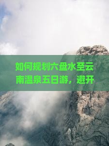 如何规划六盘水至云南温泉五日游，避开旅游痛点，享柿浸式旅行体验？