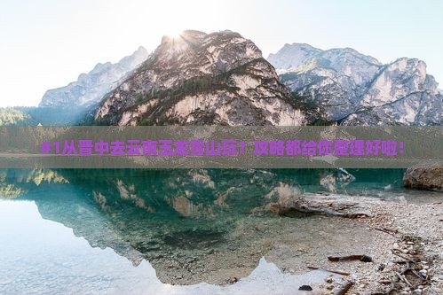 #1从晋中去云南玉龙雪山玩？攻略都给你整理好啦！