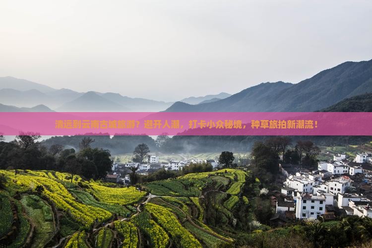 清远到云南古城旅游？避开人潮，打卡小众秘境，种草旅拍新潮流！