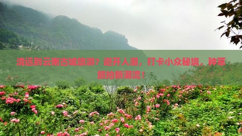 清远到云南古城旅游？避开人潮，打卡小众秘境，种草旅拍新潮流！