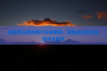 雅安到云南古城六日游费用、攻略及自驾天数路线全解析