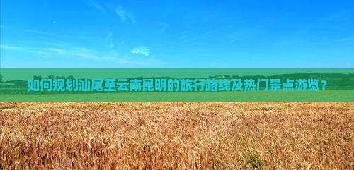 如何规划汕尾至云南昆明的旅行路线及热门景点游览？