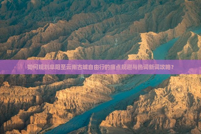 如何规划阜阳至云南古城自由行的痛点规避与热词新词攻略？
