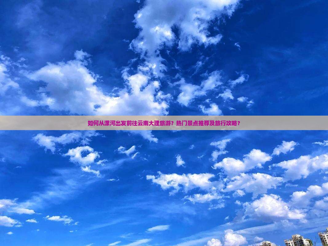 如何从漯河出发前往云南大理旅游？热门景点推荐及旅行攻略？