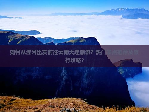 如何从漯河出发前往云南大理旅游？热门景点推荐及旅行攻略？