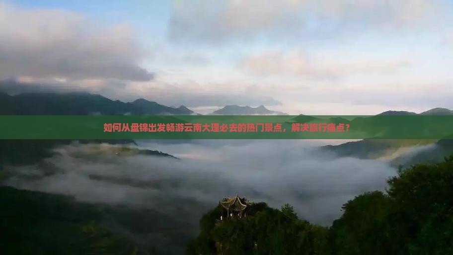 如何从盘锦出发畅游云南大理必去的热门景点，解决旅行痛点？