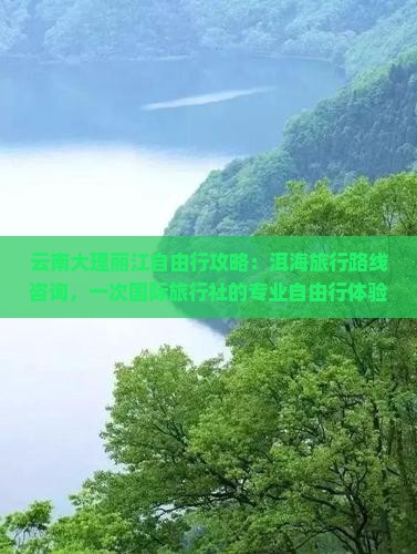 云南大理丽江自由行攻略：洱海旅行路线咨询，一次国际旅行社的专业自由行体验，探索丽旅景点看看之旅