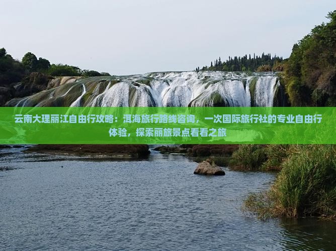云南大理丽江自由行攻略：洱海旅行路线咨询，一次国际旅行社的专业自由行体验，探索丽旅景点看看之旅